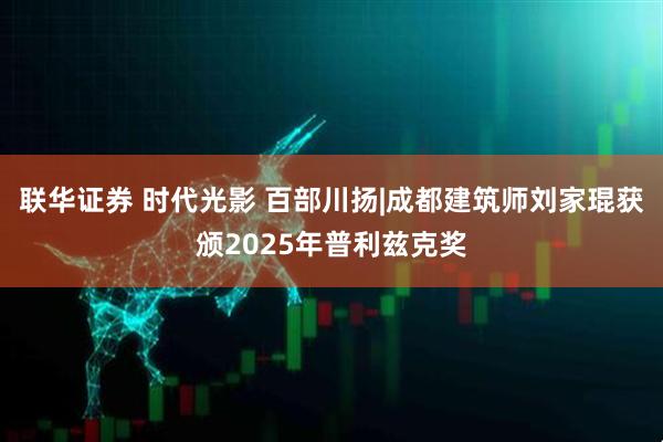 联华证券 时代光影 百部川扬|成都建筑师刘家琨获颁2025年普利兹克奖
