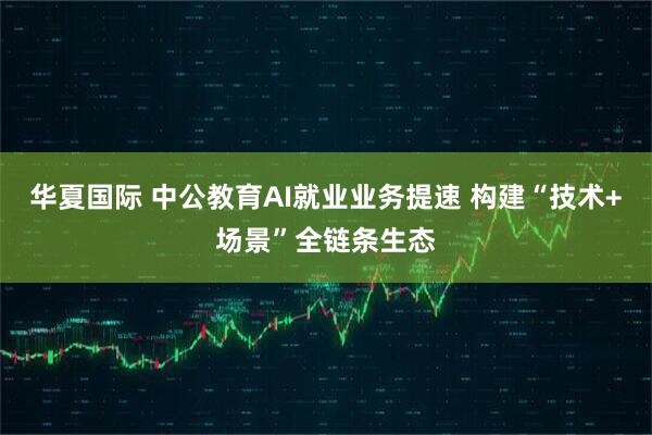 华夏国际 中公教育AI就业业务提速 构建“技术+场景”全链条生态