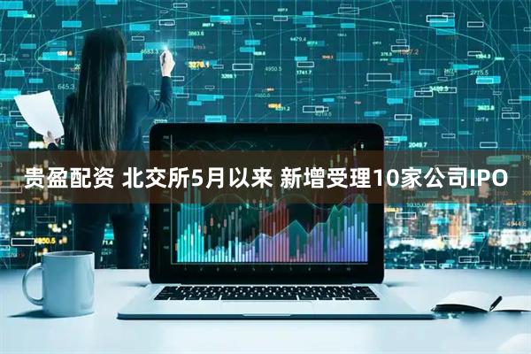 贵盈配资 北交所5月以来 新增受理10家公司IPO