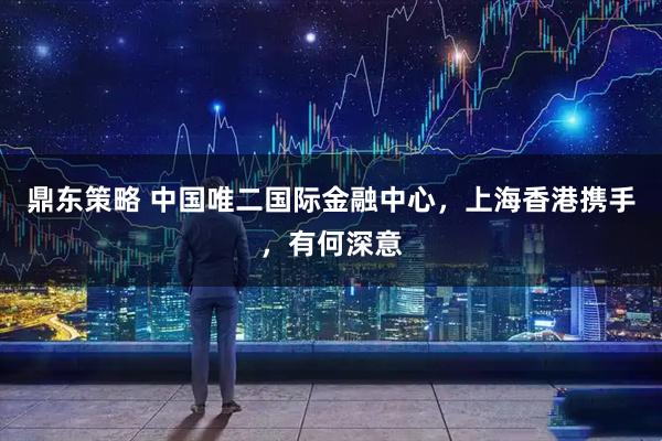 鼎东策略 中国唯二国际金融中心，上海香港携手，有何深意