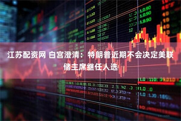 江苏配资网 白宫澄清：特朗普近期不会决定美联储主席继任人选