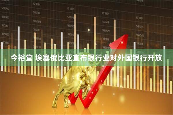 今裕堂 埃塞俄比亚宣布银行业对外国银行开放