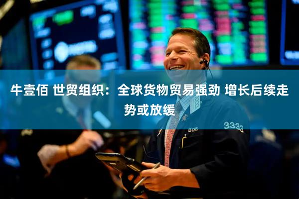 牛壹佰 世贸组织：全球货物贸易强劲 增长后续走势或放缓
