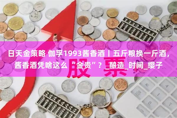 日天金策略 伽孚1993酱香酒丨五斤粮换一斤酒，酱香酒凭啥这么 “金贵”？_酿造_时间_缨子