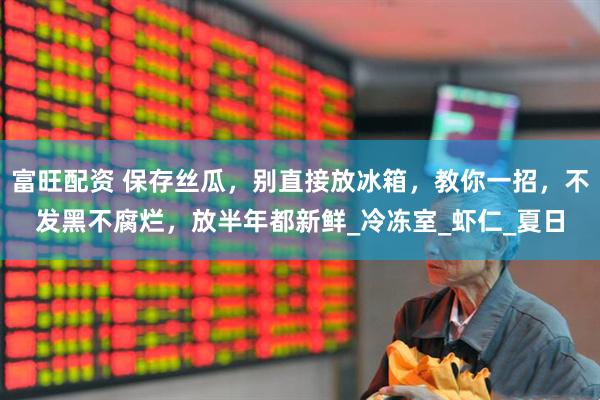 富旺配资 保存丝瓜，别直接放冰箱，教你一招，不发黑不腐烂，放半年都新鲜_冷冻室_虾仁_夏日