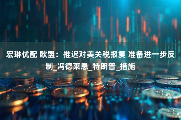 宏琳优配 欧盟：推迟对美关税报复 准备进一步反制_冯德莱恩_特朗普_措施