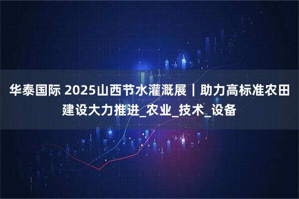 华泰国际 2025山西节水灌溉展｜助力高标准农田建设大力推进_农业_技术_设备