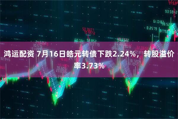 鸿运配资 7月16日皓元转债下跌2.24%，转股溢价率3.73%