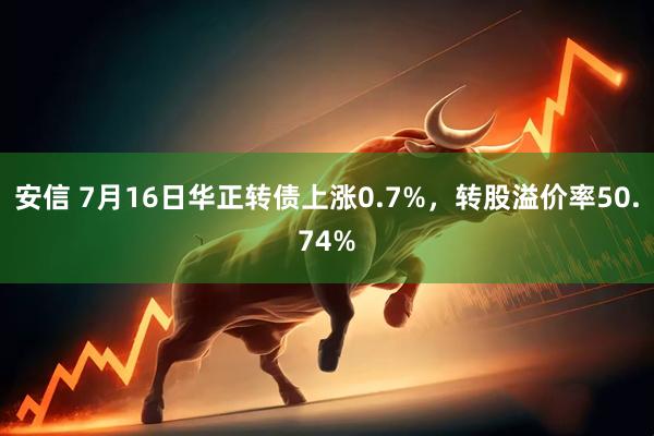 安信 7月16日华正转债上涨0.7%，转股溢价率50.74%