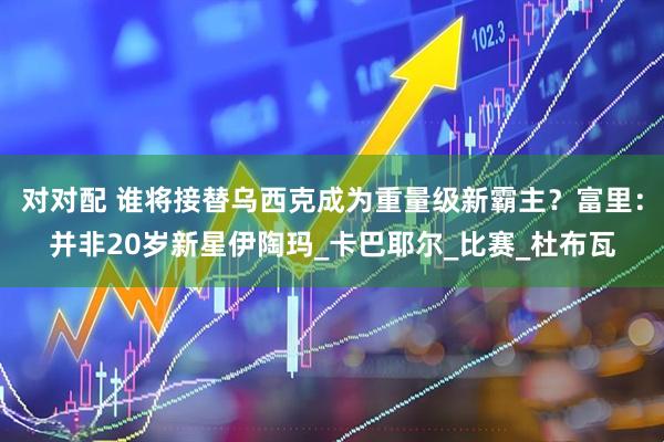 对对配 谁将接替乌西克成为重量级新霸主？富里：并非20岁新星伊陶玛_卡巴耶尔_比赛_杜布瓦