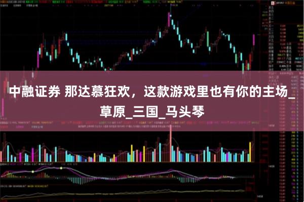 中融证券 那达慕狂欢，这款游戏里也有你的主场_草原_三国_马头琴