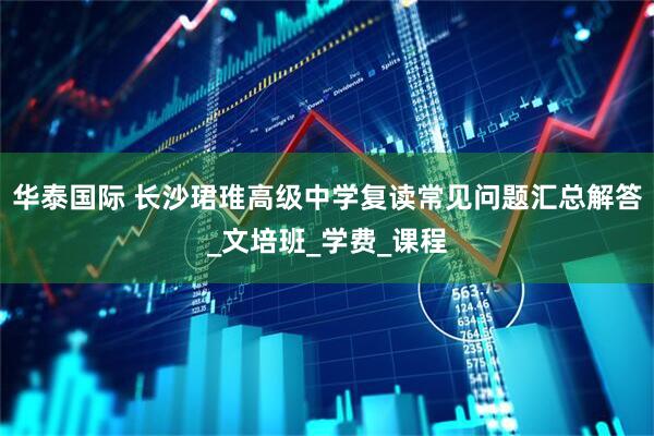 华泰国际 长沙珺琟高级中学复读常见问题汇总解答_文培班_学费_课程
