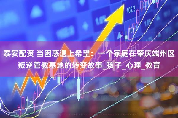 泰安配资 当困惑遇上希望：一个家庭在肇庆端州区叛逆管教基地的转变故事_孩子_心理_教育
