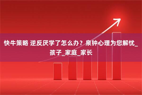 快牛策略 逆反厌学了怎么办？泉钟心理为您解忧_孩子_家庭_家长
