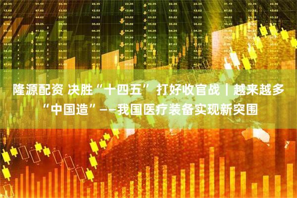 隆源配资 决胜“十四五” 打好收官战｜越来越多“中国造”——我国医疗装备实现新突围