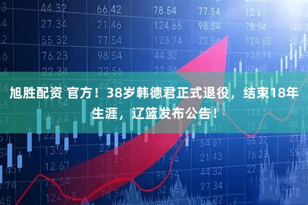 旭胜配资 官方！38岁韩德君正式退役，结束18年生涯，辽篮发布公告！