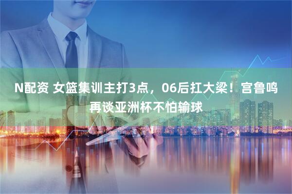 N配资 女篮集训主打3点，06后扛大梁！宫鲁鸣再谈亚洲杯不怕输球