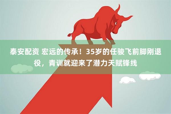 泰安配资 宏远的传承！35岁的任骏飞前脚刚退役，青训就迎来了潜力天赋锋线
