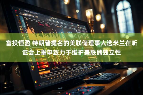 富投恒盈 特朗普提名的美联储理事人选米兰在听证会上重申致力于维护美联储独立性