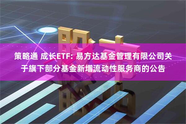 策略通 成长ETF: 易方达基金管理有限公司关于旗下部分基金新增流动性服务商的公告