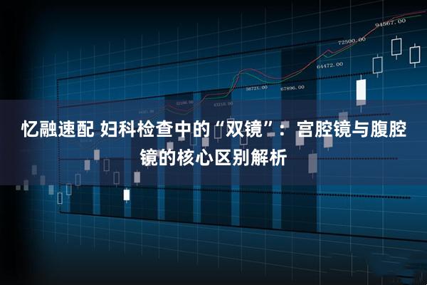 忆融速配 妇科检查中的“双镜”：宫腔镜与腹腔镜的核心区别解析