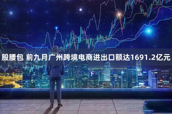 股腰包 前九月广州跨境电商进出口额达1691.2亿元