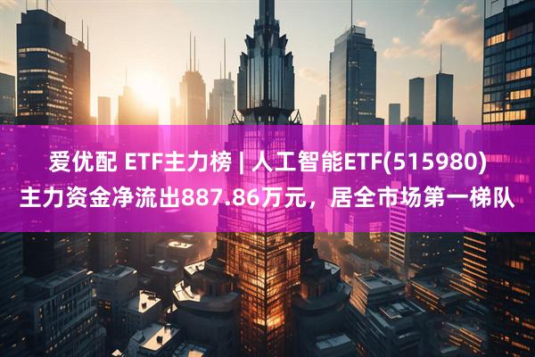 爱优配 ETF主力榜 | 人工智能ETF(515980)主力资金净流出887.86万元，居全市场第一梯队